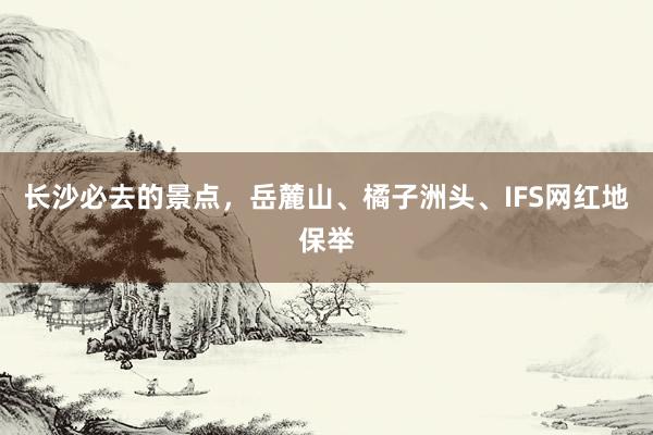 长沙必去的景点，岳麓山、橘子洲头、IFS网红地保举