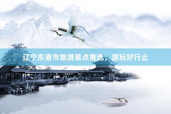 辽宁东港市旅游景点推选，游玩好行止